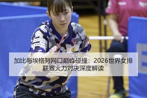 加比与埃格努网口巅峰碰撞：2026世界女排联赛火力对决深度解读